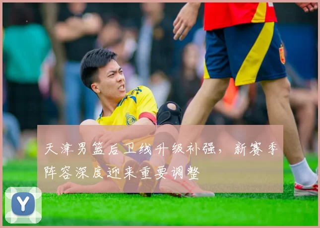 天津男篮后卫线升级补强，新赛季阵容深度迎来重要调整