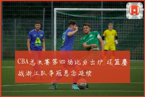 CBA总决赛第四场比分出炉 辽篮鏖战浙江队争冠悬念延续